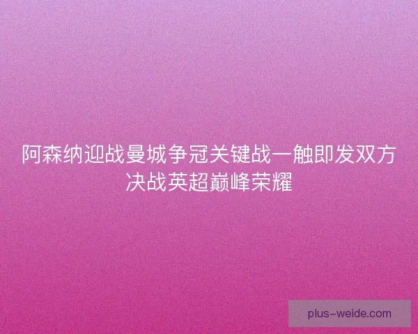 阿森纳迎战曼城争冠关键战一触即发双方决战英超巅峰荣耀