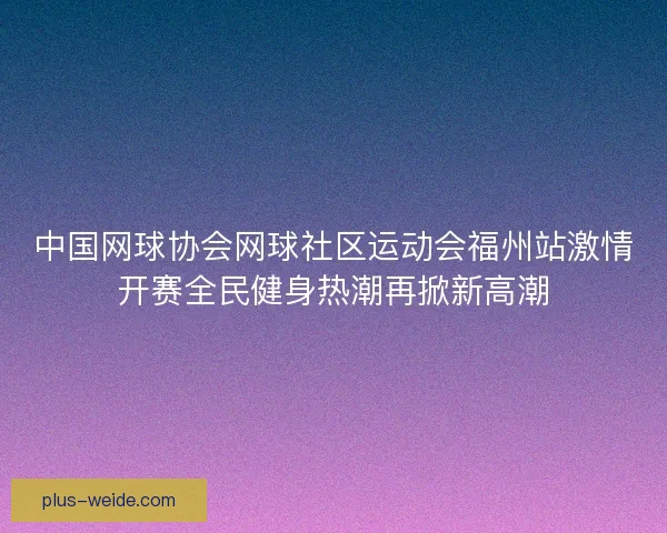 中国网球协会网球社区运动会福州站激情开赛全民健身热潮再掀新高潮