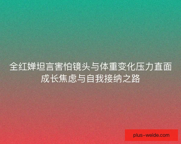 全红婵坦言害怕镜头与体重变化压力直面成长焦虑与自我接纳之路 全红婵坦言害怕镜头与体重变化压力直面成长焦虑与自我接纳之路