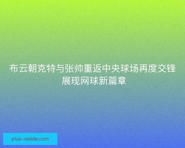 布云朝克特与张帅重返中央球场再度交锋 展现网球新篇章