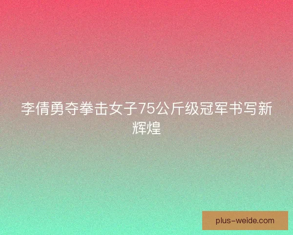 李倩勇夺拳击女子75公斤级冠军书写新辉煌