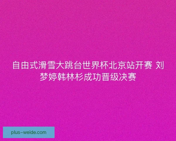 自由式滑雪大跳台世界杯北京站开赛 刘梦婷韩林杉成功晋级决赛