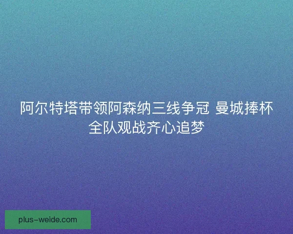 阿尔特塔带领阿森纳三线争冠 曼城捧杯全队观战齐心追梦 阿尔特塔带领阿森纳三线争冠 曼城捧杯全队观战齐心追梦
