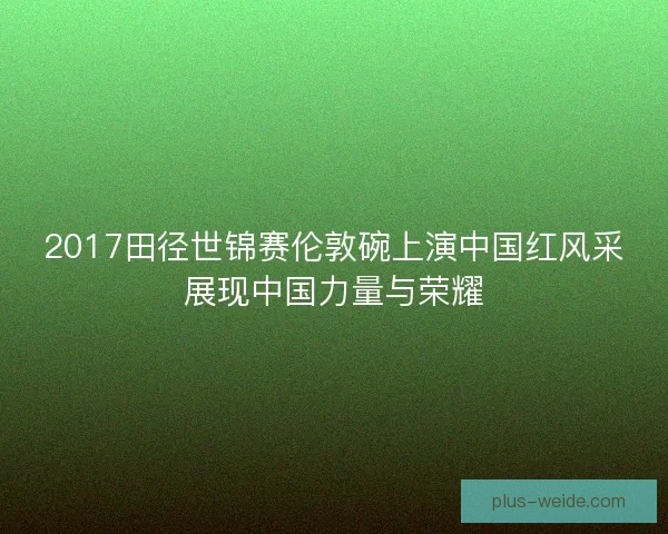 2017田径世锦赛伦敦碗上演中国红风采展现中国力量与荣耀