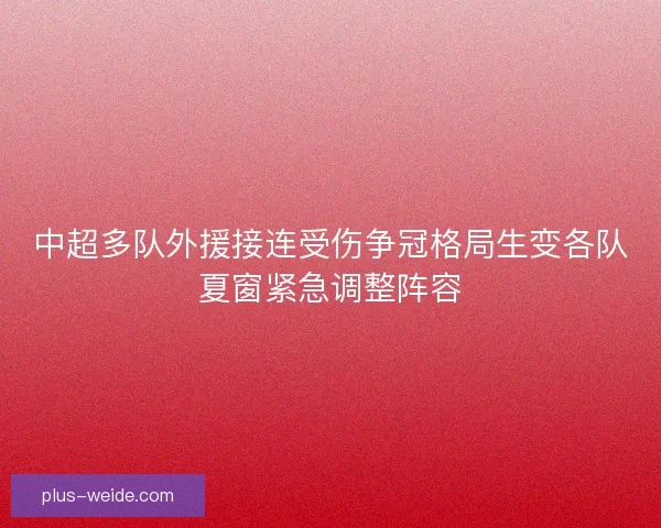 中超多队外援接连受伤争冠格局生变各队夏窗紧急调整阵容 中超多队外援接连受伤争冠格局生变各队夏窗紧急调整阵容