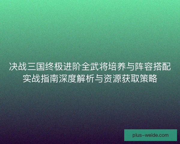 决战三国终极进阶全武将培养与阵容搭配实战指南深度解析与资源获取策略