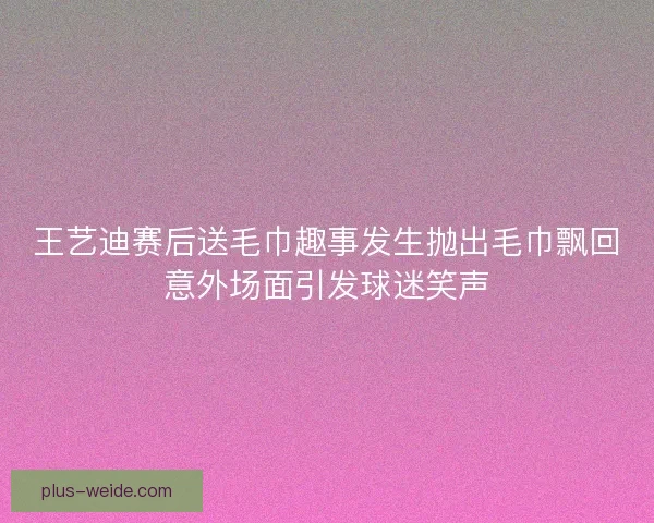 王艺迪赛后送毛巾趣事发生抛出毛巾飘回意外场面引发球迷笑声 王艺迪赛后送毛巾趣事发生抛出毛巾飘回意外场面引发球迷笑声