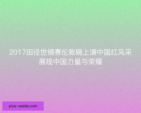 2017田径世锦赛伦敦碗上演中国红风采展现中国力量与荣耀