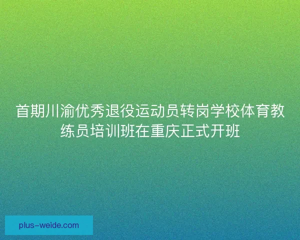 首期川渝优秀退役运动员转岗学校体育教练员培训班在重庆正式开班