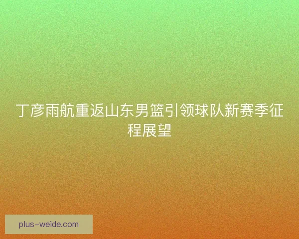 丁彦雨航重返山东男篮引领球队新赛季征程展望 丁彦雨航重返山东男篮引领球队新赛季征程展望