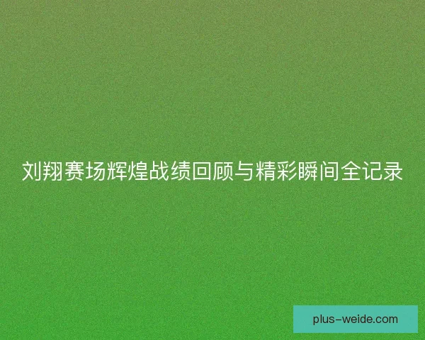 刘翔赛场辉煌战绩回顾与精彩瞬间全记录