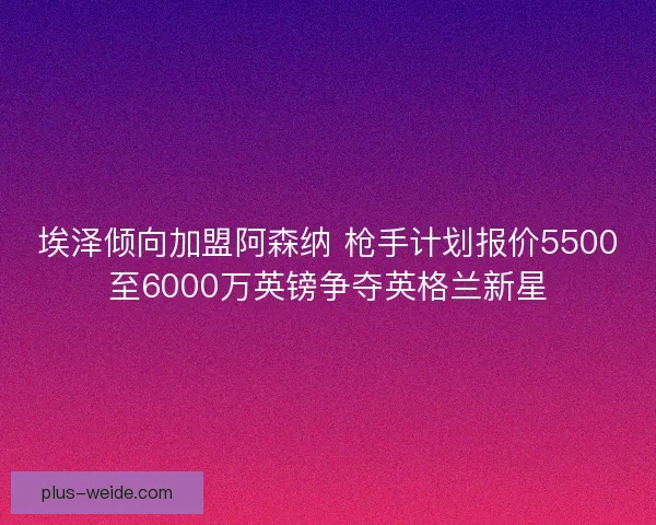 埃泽倾向加盟阿森纳 枪手计划报价5500至6000万英镑争夺英格兰新星